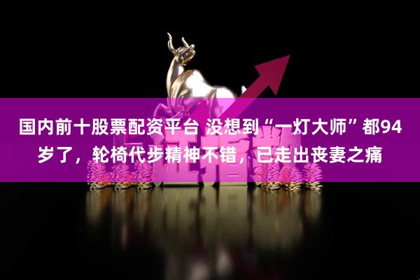 国内前十股票配资平台 没想到“一灯大师”都94岁了，轮椅代步精神不错，已走出丧妻之痛