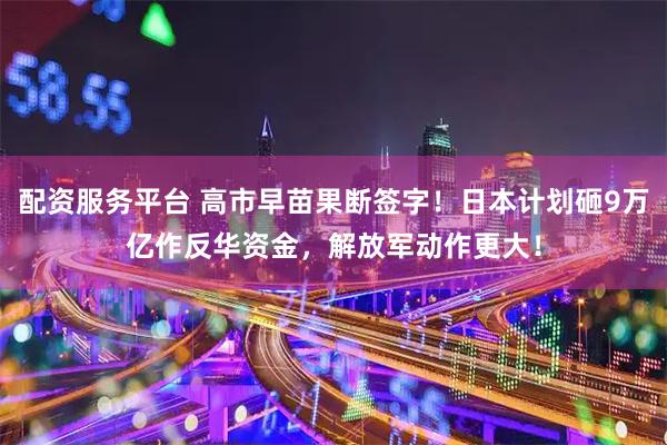 配资服务平台 高市早苗果断签字！日本计划砸9万亿作反华资金，解放军动作更大！
