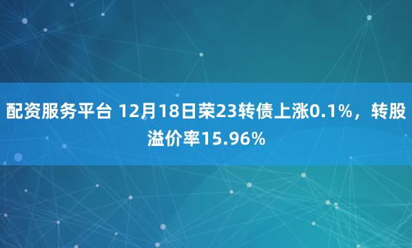 配资服务平台 12月18日荣23转债上涨0.1%，转股溢价率15.96%