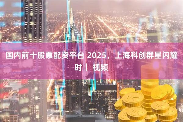 国内前十股票配资平台 2025，上海科创群星闪耀时｜ 视频