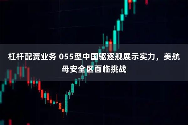 杠杆配资业务 055型中国驱逐舰展示实力，美航母安全区面临挑战