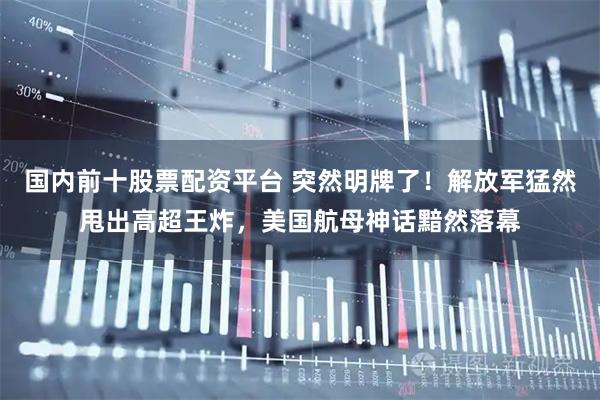 国内前十股票配资平台 突然明牌了！解放军猛然甩出高超王炸，美国航母神话黯然落幕