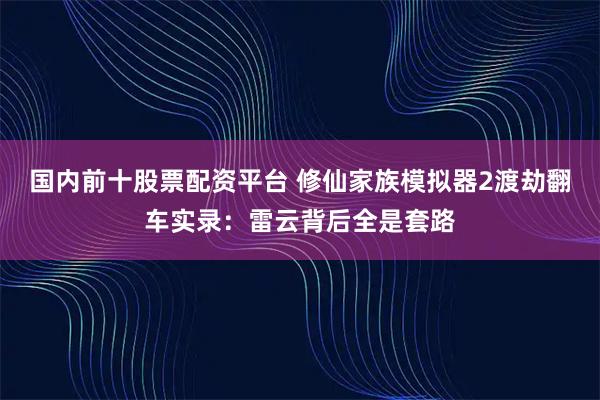 国内前十股票配资平台 修仙家族模拟器2渡劫翻车实录：雷云背后全是套路