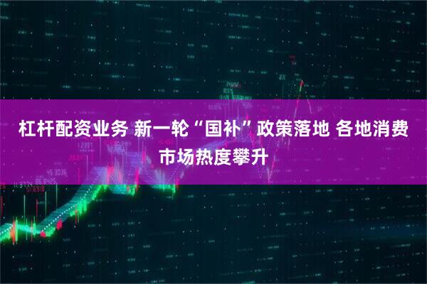 杠杆配资业务 新一轮“国补”政策落地 各地消费市场热度攀升