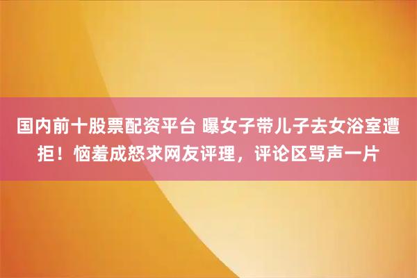 国内前十股票配资平台 曝女子带儿子去女浴室遭拒！恼羞成怒求网友评理，评论区骂声一片