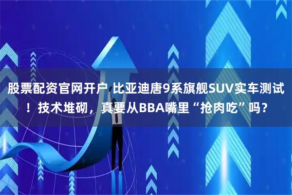 股票配资官网开户 比亚迪唐9系旗舰SUV实车测试！技术堆砌，真要从BBA嘴里“抢肉吃”吗？