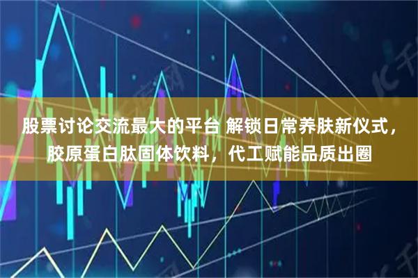 股票讨论交流最大的平台 解锁日常养肤新仪式，胶原蛋白肽固体饮料，代工赋能品质出圈