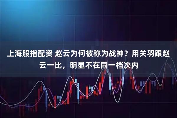 上海股指配资 赵云为何被称为战神？用关羽跟赵云一比，明显不在同一档次内